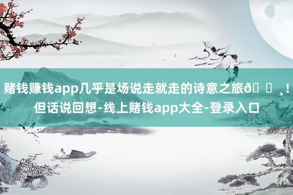 赌钱赚钱app几乎是场说走就走的诗意之旅🌸！但话说回想-线上赌钱app大全-登录入口