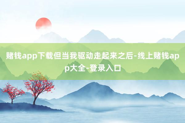 赌钱app下载但当我驱动走起来之后-线上赌钱app大全-登录入口