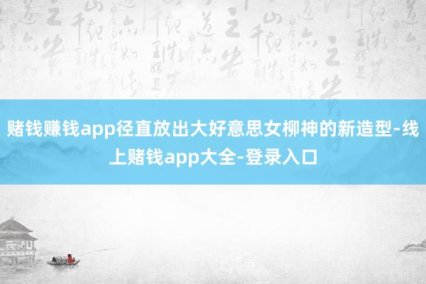 赌钱赚钱app径直放出大好意思女柳神的新造型-线上赌钱app大全-登录入口