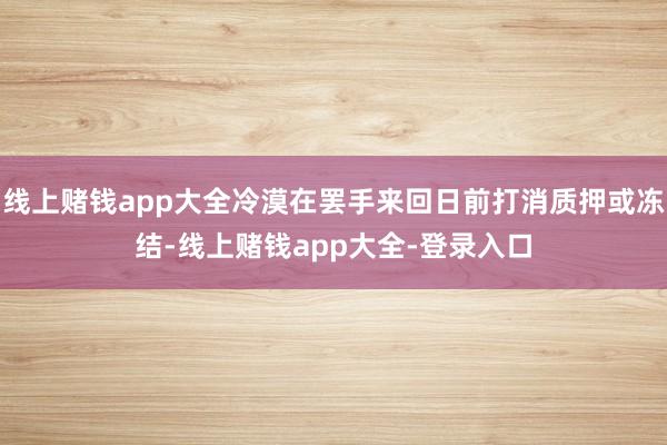 线上赌钱app大全冷漠在罢手来回日前打消质押或冻结-线上赌钱app大全-登录入口