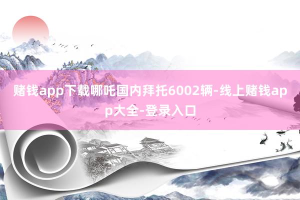 赌钱app下载哪吒国内拜托6002辆-线上赌钱app大全-登录入口