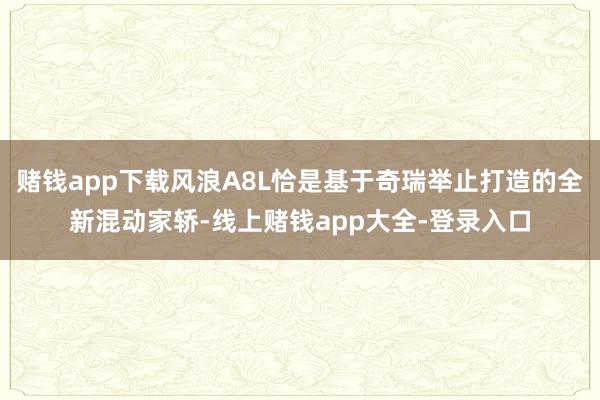 赌钱app下载风浪A8L恰是基于奇瑞举止打造的全新混动家轿-线上赌钱app大全-登录入口