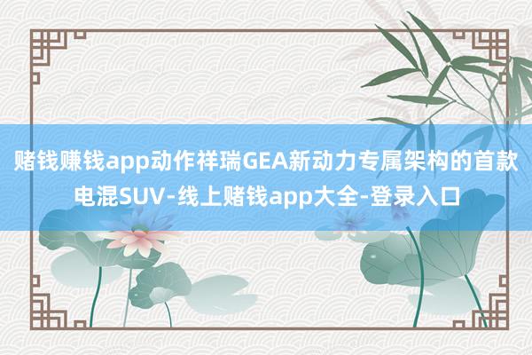 赌钱赚钱app动作祥瑞GEA新动力专属架构的首款电混SUV-线上赌钱app大全-登录入口