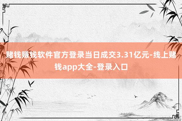 赌钱赚钱软件官方登录当日成交3.31亿元-线上赌钱app大全-登录入口