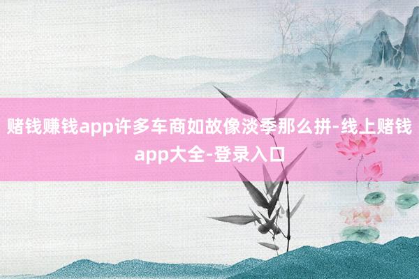 赌钱赚钱app许多车商如故像淡季那么拼-线上赌钱app大全-登录入口