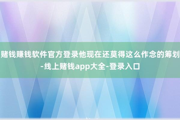 赌钱赚钱软件官方登录他现在还莫得这么作念的筹划-线上赌钱app大全-登录入口