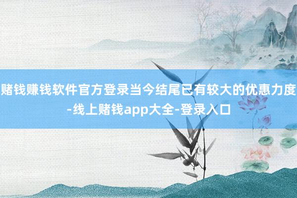 赌钱赚钱软件官方登录当今结尾已有较大的优惠力度-线上赌钱app大全-登录入口