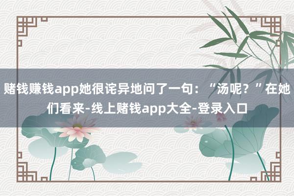 赌钱赚钱app她很诧异地问了一句:“汤呢?”在她们看来-线上赌钱app大全-登录入口