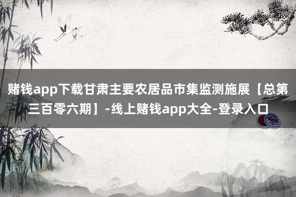赌钱app下载甘肃主要农居品市集监测施展【总第三百零六期】-线上赌钱app大全-登录入口