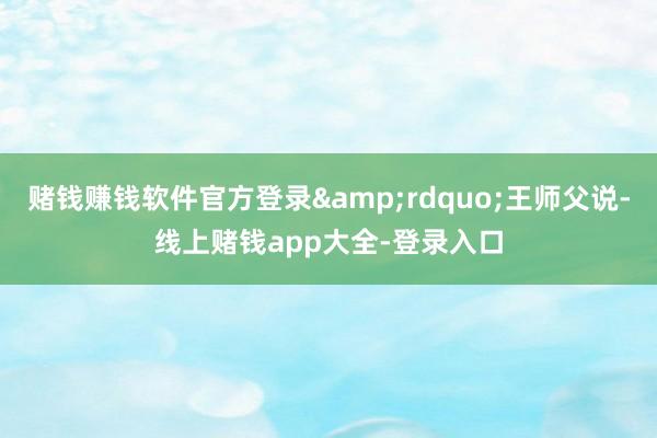 赌钱赚钱软件官方登录&rdquo;王师父说-线上赌钱app大全-登录入口