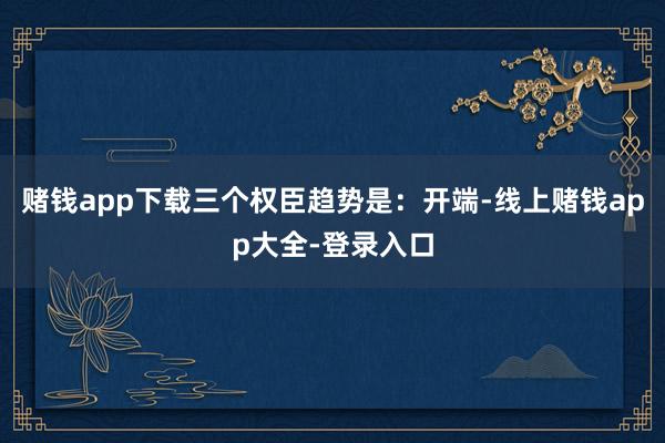 赌钱app下载三个权臣趋势是：开端-线上赌钱app大全-登录入口