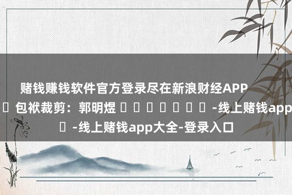 赌钱赚钱软件官方登录尽在新浪财经APP            						包袱裁剪：郭明煜 							-线上赌钱app大全-登录入口