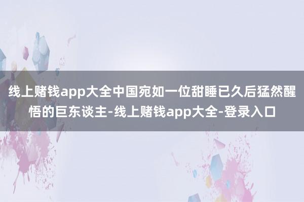 线上赌钱app大全中国宛如一位甜睡已久后猛然醒悟的巨东谈主-线上赌钱app大全-登录入口