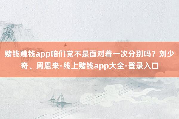 赌钱赚钱app咱们党不是面对着一次分别吗?刘少奇、周恩来-线上赌钱app大全-登录入口