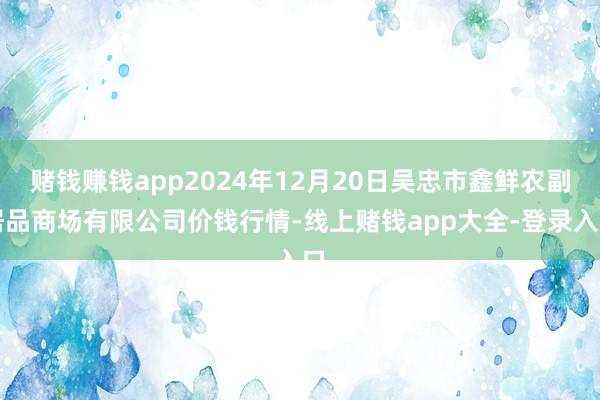 赌钱赚钱app2024年12月20日吴忠市鑫鲜农副居品商场有限公司价钱行情-线上赌钱app大全-登录入口