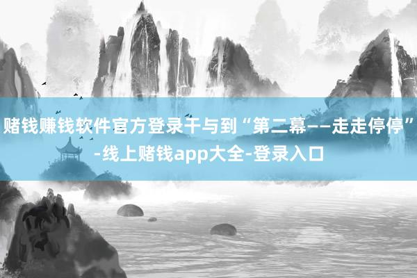 赌钱赚钱软件官方登录干与到“第二幕——走走停停”-线上赌钱app大全-登录入口