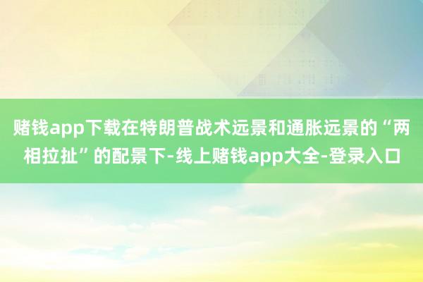 赌钱app下载在特朗普战术远景和通胀远景的“两相拉扯”的配景下-线上赌钱app大全-登录入口