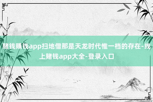 赌钱赚钱app扫地僧那是天龙时代惟一档的存在-线上赌钱app大全-登录入口