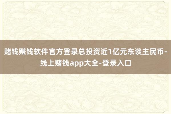 赌钱赚钱软件官方登录总投资近1亿元东谈主民币-线上赌钱app大全-登录入口