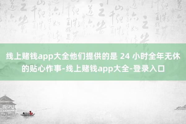 线上赌钱app大全他们提供的是 24 小时全年无休的贴心作事-线上赌钱app大全-登录入口