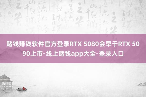 赌钱赚钱软件官方登录RTX 5080会早于RTX 5090上市-线上赌钱app大全-登录入口