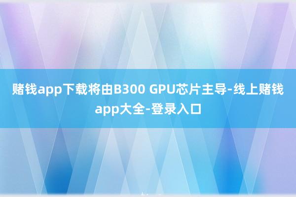 赌钱app下载将由B300 GPU芯片主导-线上赌钱app大全-登录入口