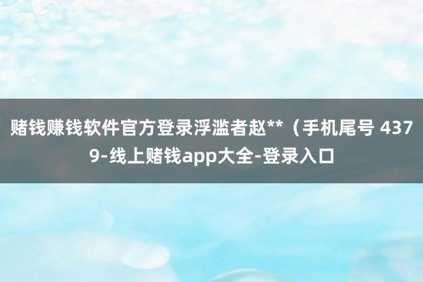 赌钱赚钱软件官方登录浮滥者赵**（手机尾号 4379-线上赌钱app大全-登录入口