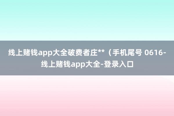 线上赌钱app大全破费者庄**（手机尾号 0616-线上赌钱app大全-登录入口