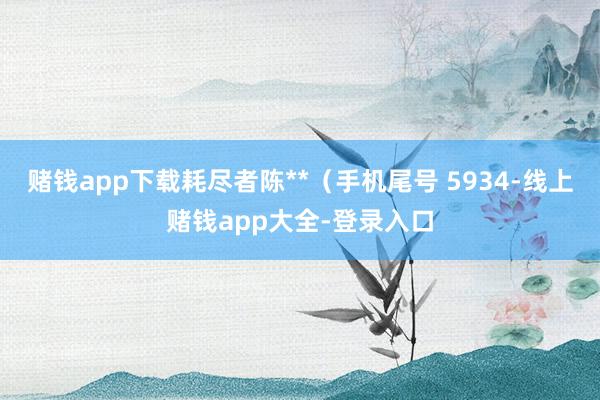 赌钱app下载耗尽者陈**（手机尾号 5934-线上赌钱app大全-登录入口