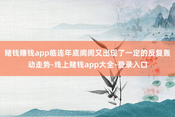 赌钱赚钱app临连年底阛阓又出现了一定的反复轰动走势-线上赌钱app大全-登录入口