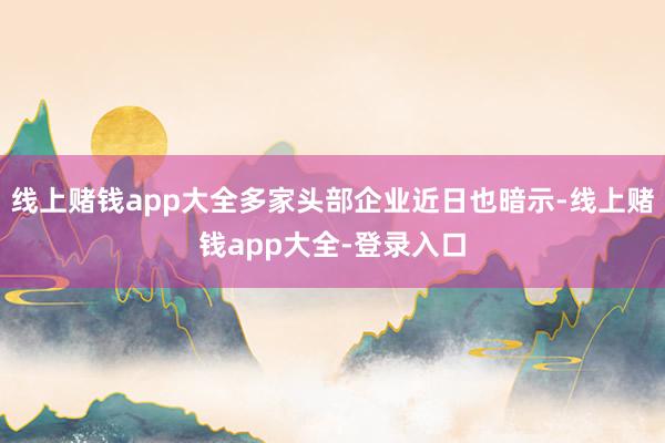 线上赌钱app大全多家头部企业近日也暗示-线上赌钱app大全-登录入口