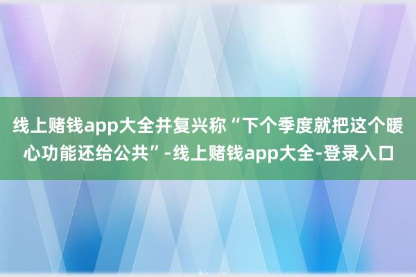 线上赌钱app大全并复兴称“下个季度就把这个暖心功能还给公共”-线上赌钱app大全-登录入口