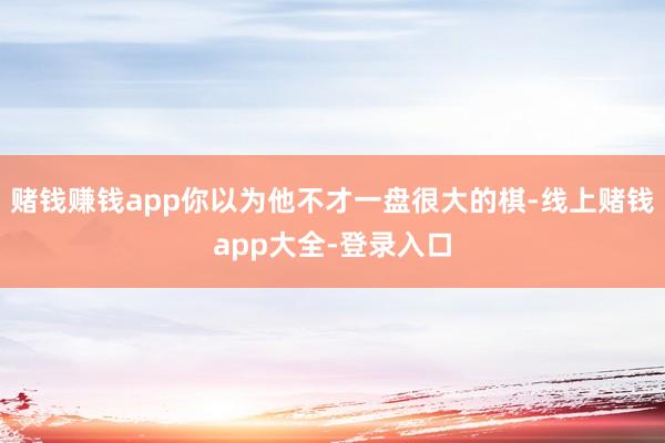 赌钱赚钱app你以为他不才一盘很大的棋-线上赌钱app大全-登录入口