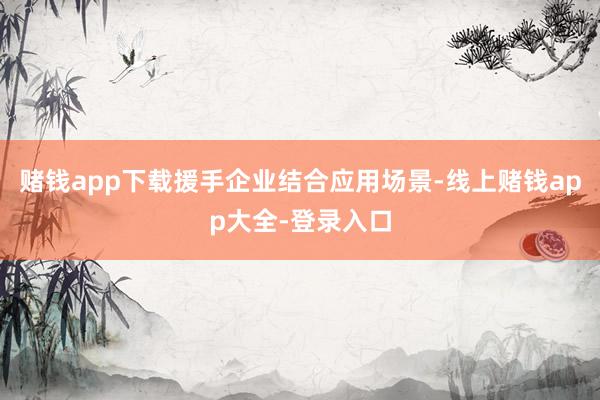 赌钱app下载援手企业结合应用场景-线上赌钱app大全-登录入口
