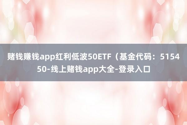 赌钱赚钱app红利低波50ETF(基金代码:515450-线上赌钱app大全-登录入口