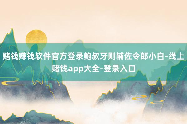 赌钱赚钱软件官方登录鲍叔牙则辅佐令郎小白-线上赌钱app大全-登录入口