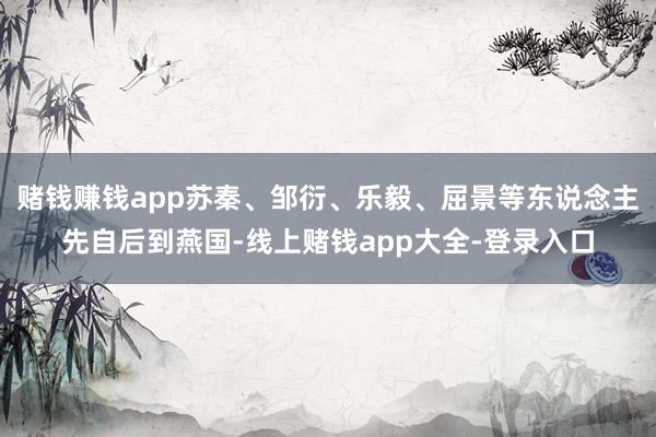 赌钱赚钱app苏秦、邹衍、乐毅、屈景等东说念主先自后到燕国-线上赌钱app大全-登录入口