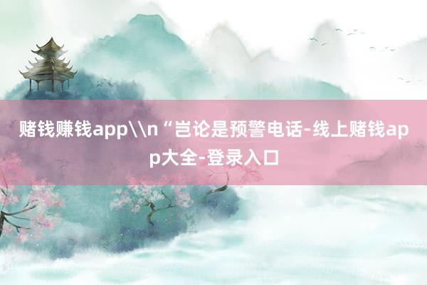 赌钱赚钱app\n“岂论是预警电话-线上赌钱app大全-登录入口