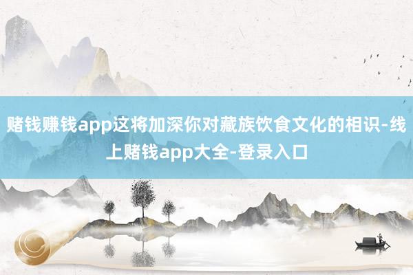 赌钱赚钱app这将加深你对藏族饮食文化的相识-线上赌钱app大全-登录入口