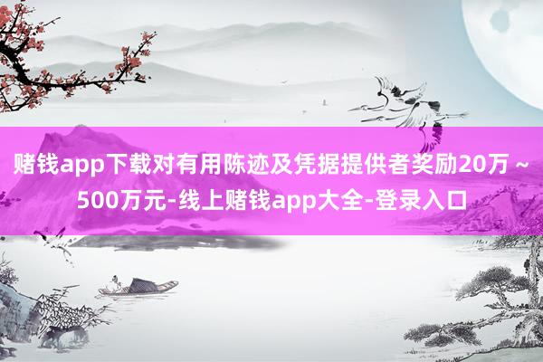 赌钱app下载对有用陈迹及凭据提供者奖励20万～500万元-线上赌钱app大全-登录入口