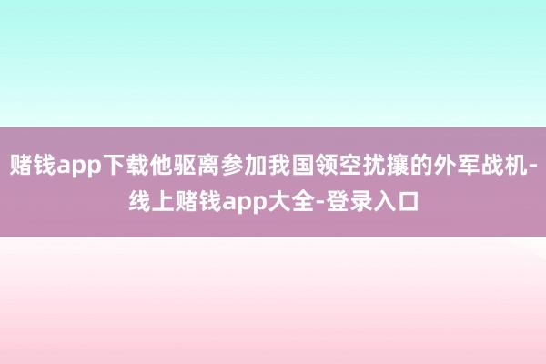 赌钱app下载他驱离参加我国领空扰攘的外军战机-线上赌钱app大全-登录入口