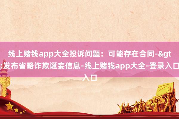 线上赌钱app大全投诉问题：可能存在合同->发布省略诈欺诞妄信息-线上赌钱app大全-登录入口