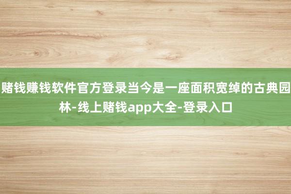 赌钱赚钱软件官方登录当今是一座面积宽绰的古典园林-线上赌钱app大全-登录入口
