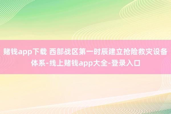 赌钱app下载 西部战区第一时辰建立抢险救灾设备体系-线上赌钱app大全-登录入口