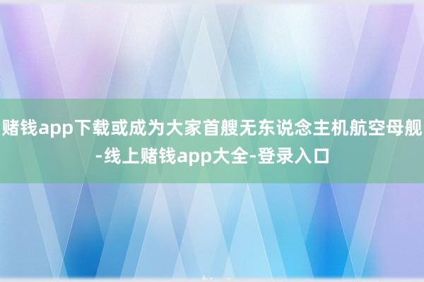 赌钱app下载或成为大家首艘无东说念主机航空母舰-线上赌钱app大全-登录入口