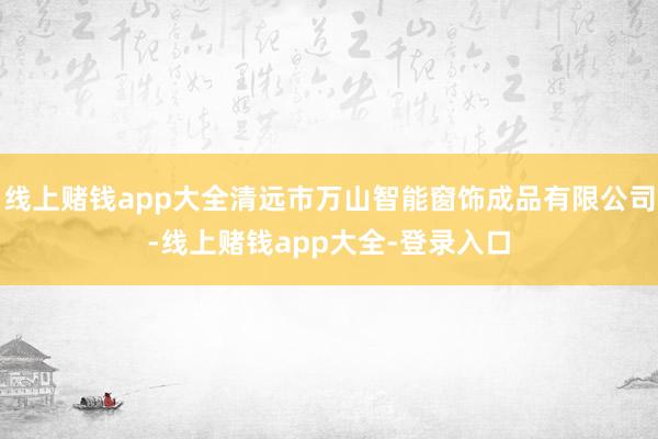 线上赌钱app大全清远市万山智能窗饰成品有限公司-线上赌钱app大全-登录入口