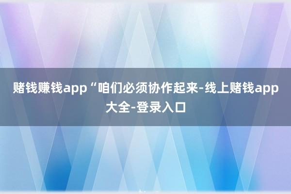 赌钱赚钱app　　“咱们必须协作起来-线上赌钱app大全-登录入口
