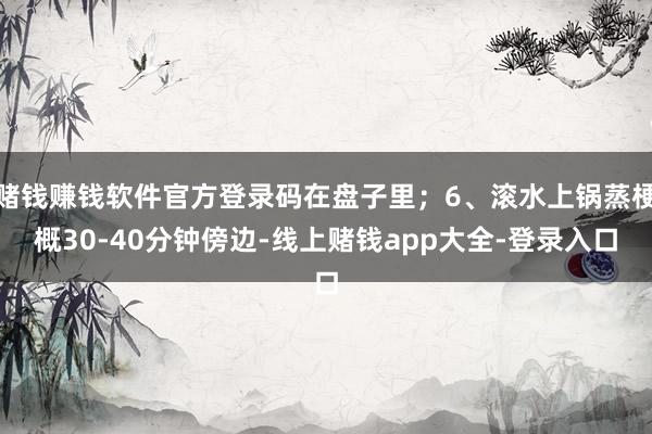 赌钱赚钱软件官方登录码在盘子里；6、滚水上锅蒸梗概30-40分钟傍边-线上赌钱app大全-登录入口