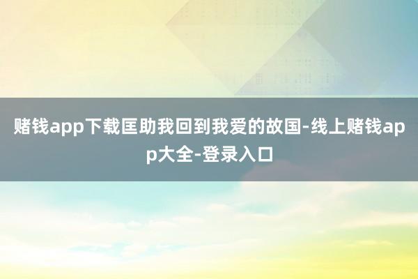 赌钱app下载匡助我回到我爱的故国-线上赌钱app大全-登录入口
