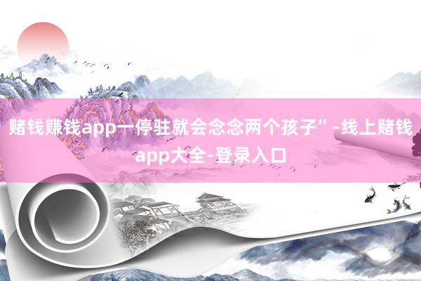 赌钱赚钱app一停驻就会念念两个孩子”-线上赌钱app大全-登录入口